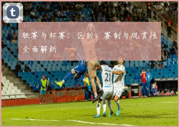 联赛与杯赛：区别、赛制与观赏性全面解析