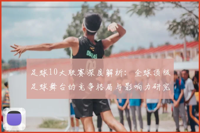 足球10大联赛深度解析：全球顶级足球舞台的竞争格局与影响力研究