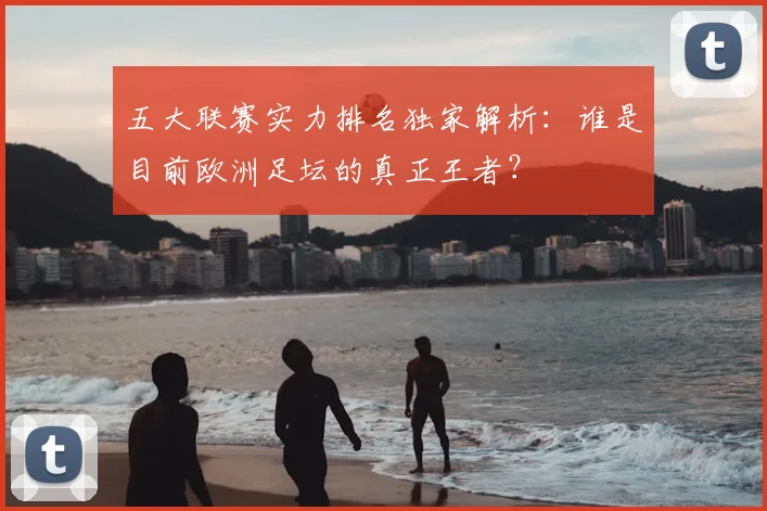 五大联赛实力排名独家解析:谁是目前欧洲足坛的真正王者?